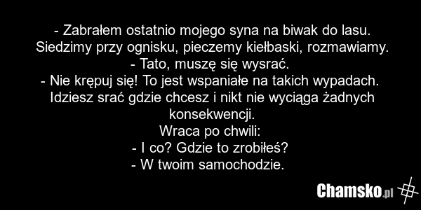 - Zabrałem ostatnio mojego syna na biwak do lasu. Siedzimy przy ognisku, pieczemy kiełbaski, rozmawiamy. - Tato, muszę się wysrać. - Nie krępuj się! To jest wspaniałe na takich wypadach. Idziesz srać gdzie chcesz i nikt nie wyciąga żadnych konsekwencji. Wraca po chwili: - I co? Gdzie to zrobiłeś? -…
