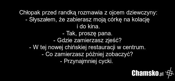 Chłopak przed randką rozmawia z ojcem dziewczyny: - Słyszałem, że zabierasz moją córkę na kolację i do kina. - Tak, proszę pana. - Gdzie zamierzasz zjeść? - W tej nowej chińskiej restauracji w centrum. - Co zamierzasz później zobaczyć? - Przynajmniej cycki.