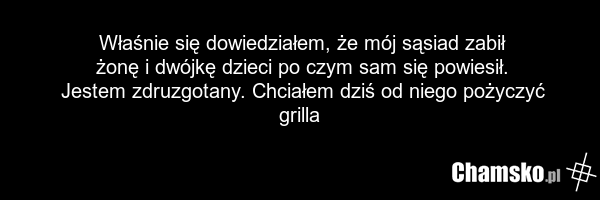Właśnie się dowiedziałem, że mój sąsiad zabił żonę i dwójkę dzieci po czym sam się powiesił. Jestem zdruzgotany. Chciałem dziś od niego pożyczyć grilla