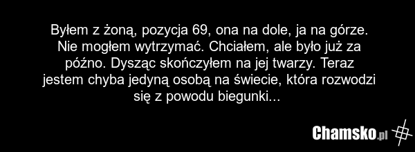 Byłem z żoną, pozycja 69, ona na dole, ja na górze. Nie mogłem wytrzymać. Chciałem, ale było już za późno. Dysząc skończyłem na jej twarzy. Teraz jestem chyba jedyną osobą na świecie, która rozwodzi się z powodu biegunki...
