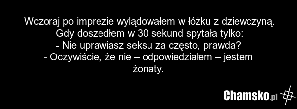Wczoraj po imprezie wylądowałem w łóżku z dziewczyną. Gdy doszedłem w 30 sekund spytała tylko: - Nie uprawiasz seksu za często, prawda? - Oczywiście, że nie – odpowiedziałem – jestem żonaty.