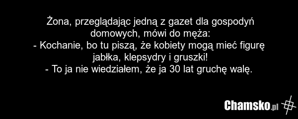 Żona, przeglądając jedną z gazet dla gospodyń domowych, mówi do męża: - Kochanie, bo tu piszą, że kobiety mogą mieć figurę jabłka, klepsydry i gruszki! - To ja nie wiedziałem, że ja 30 lat gruchę walę.