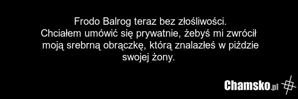 Frodo Balrog teraz bez złośliwości. Chciałem umówić się prywatnie, żebyś mi zwrócił moją srebrną obrączkę, którą znalazłeś w piździe swojej żony.