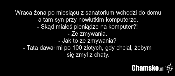 Wraca żona po miesiącu z sanatorium wchodzi do domu a tam syn przy nowiutkim komputerze. - Skąd miałeś pieniądze na komputer?! - Ze zmywania. - Jak to ze zmywania? - Tata dawał mi po 100 złotych, gdy chciał, żebym się zmył z chaty.