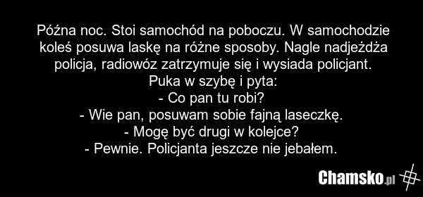 Późna noc. Stoi samochód na poboczu. W samochodzie koleś posuwa laskę na różne sposoby. Nagle nadjeżdża policja, radiowóz zatrzymuje się i wysiada policjant. Puka w szybę i pyta: - Co pan tu robi? - Wie pan, posuwam sobie fajną laseczkę. - Mogę być drugi w kolejce? - Pewnie. Policjanta jeszcze nie…