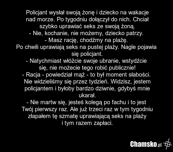 Policjant wysłał swoją żonę i dziecko na wakacje nad morze. Po tygodniu dołączył do nich. Chciał szybko uprawiać seks ze swoją żoną. - Nie, kochanie, nie możemy, dziecko patrzy. - Masz rację, chodźmy na plażę. Po chwili uprawiają seks na pustej plaży. Nagle pojawia się policjant. - Natychmiast włóż…