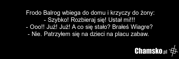 Frodo Balrog wbiega do domu i krzyczy do żony: - Szybko! Rozbieraj się! Ustał mi!!! - Ooo!! Już! Już! A co się stało? Brałeś Wiagre? - Nie. Patrzyłem się na dzieci na placu zabaw.