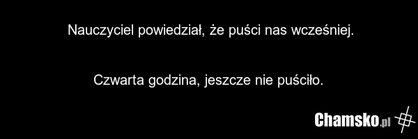 Nauczyciel powiedział, że puści nas wcześniej. Czwarta godzina, jeszcze nie puściło.