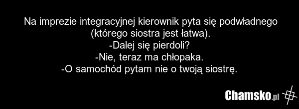 Na imprezie integracyjnej kierownik pyta się podwładnego (którego siostra jest łatwa). -Dalej się pierdoli? -Nie, teraz ma chłopaka. -O samochód pytam nie o twoją siostrę.