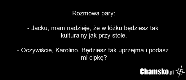 Rozmowa pary: - Jacku, mam nadzieję, że w łóżku będziesz tak kulturalny jak przy stole. - Oczywiście, Karolino. Będziesz tak uprzejma i podasz mi cipkę?
