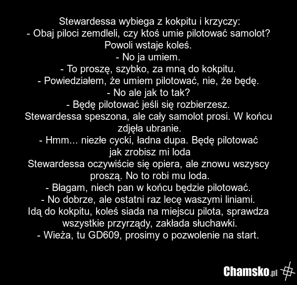 Stewardessa wybiega z kokpitu i krzyczy: - Obaj piloci zemdleli, czy ktoś umie pilotować samolot? Powoli wstaje koleś. - No ja umiem. - To proszę, szybko, za mną do kokpitu. - Powiedziałem, że umiem pilotować, nie, że będę. - No ale jak to tak? - Będę pilotować jeśli się rozbierzesz. Stewardessa sp…