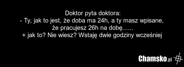 Doktor pyta doktora: - Ty, jak to jest, że doba ma 24h, a ty masz wpisane, że pracujesz 26h na dobę...... + jak to? Nie wiesz? Wstaję dwie godziny wcześniej