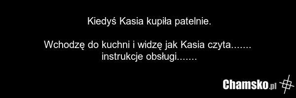 Kiedyś Kasia kupiła patelnie. Wchodzę do kuchni i widzę jak Kasia czyta....... instrukcje obsługi.......