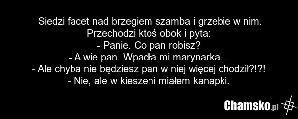 Siedzi facet nad brzegiem szamba i grzebie w nim. Przechodzi ktoś obok i pyta: - Panie. Co pan robisz? - A wie pan. Wpadła mi marynarka... - Ale chyba nie będziesz pan w niej więcej chodził?!?! - Nie, ale w kieszeni miałem kanapki.