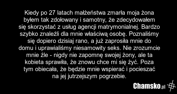 Kiedy po 27 latach małżeństwa zmarła moja żona byłem tak zdołowany i samotny, że zdecydowałem się skorzystać z usług agencji matrymonialnej. Bardzo szybko znaleźli dla mnie właściwą osobę. Poznaliśmy się dopiero dzisiaj rano, a już zaprosiła mnie do domu i uprawialiśmy niesamowity seks. Nie zrozumc…