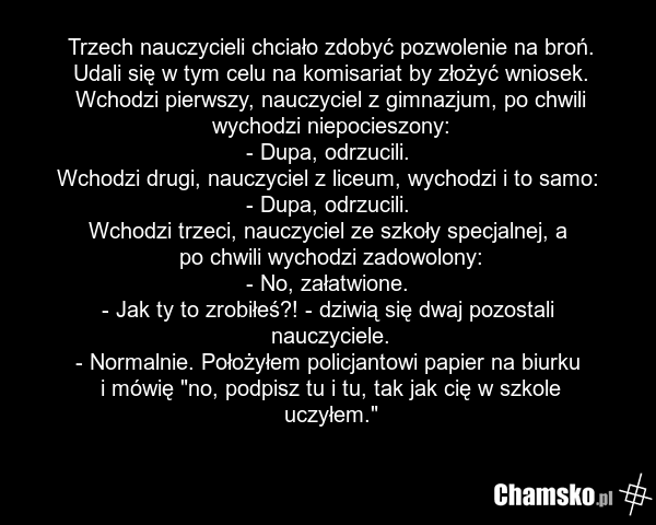 Trzech nauczycieli chciało zdobyć pozwolenie na broń. Udali się w tym celu na komisariat by złożyć wniosek. Wchodzi pierwszy, nauczyciel z gimnazjum, po chwili wychodzi niepocieszony: - Dupa, odrzucili. Wchodzi drugi, nauczyciel z liceum, wychodzi i to samo: - Dupa, odrzucili. Wchodzi trzeci, naucz…