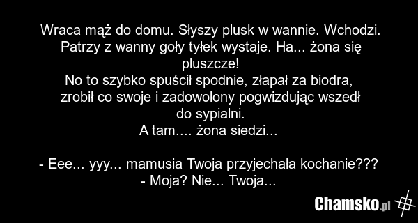 Wraca mąż do domu. Słyszy plusk w wannie. Wchodzi. Patrzy z wanny goły tyłek wystaje. Ha... żona się pluszcze! No to szybko spuścił spodnie, złapał za biodra, zrobił co swoje i zadowolony pogwizdując wszedł do sypialni. A tam.... żona siedzi... - Eee... yyy... mamusia Twoja przyjechała kochanie???…