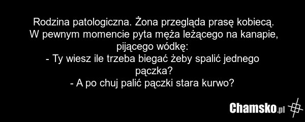 Rodzina patologiczna. Żona przegląda prasę kobiecą. W pewnym momencie pyta męża leżącego na kanapie, pijącego wódkę: - Ty wiesz ile trzeba biegać żeby spalić jednego pączka? - A po chuj palić pączki stara kurwo?