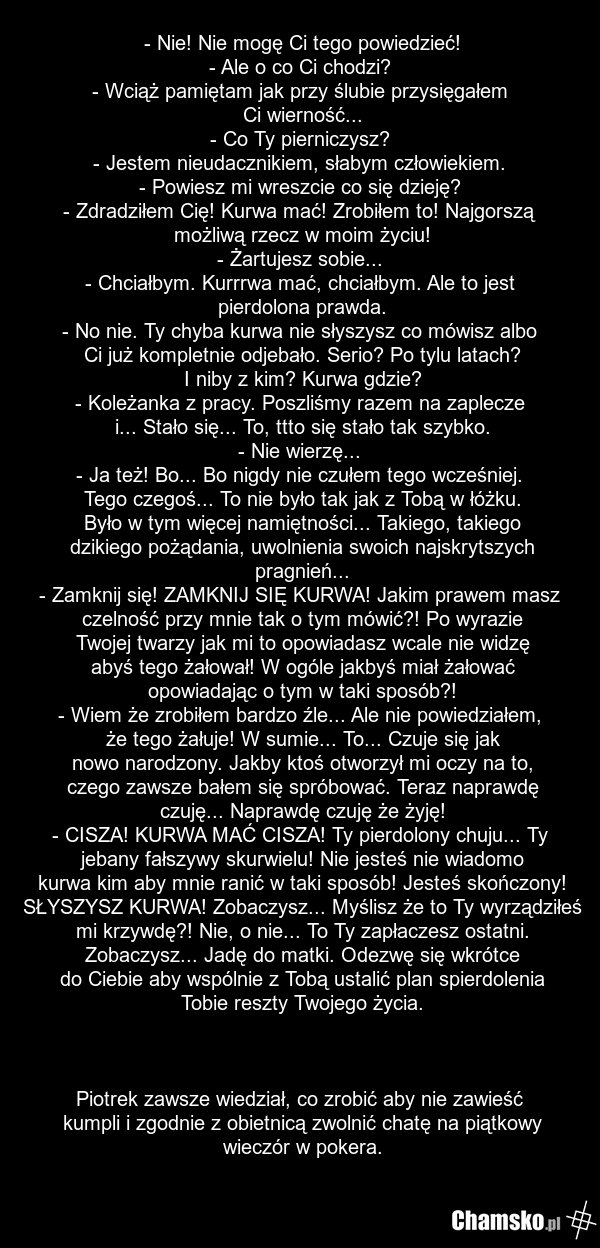 - Nie! Nie mogę Ci tego powiedzieć! - Ale o co Ci chodzi? - Wciąż pamiętam jak przy ślubie przysięgałem Ci wierność... - Co Ty pierniczysz? - Jestem nieudacznikiem, słabym człowiekiem. - Powiesz mi wreszcie co się dzieję? - Zdradziłem Cię! Kurwa mać! Zrobiłem to! Najgorszą możliwą rzecz w moim życi…