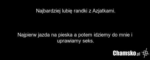Najbardziej lubię randki z Azjatkami. Najpierw jazda na pieska a potem idziemy do mnie i uprawiamy seks.