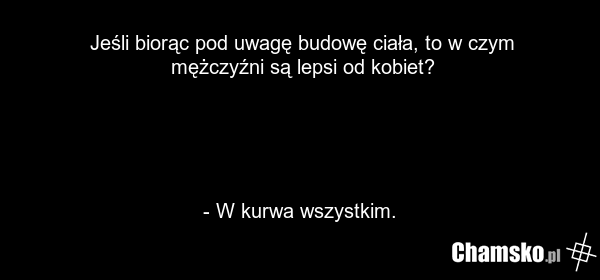 Jeśli biorąc pod uwagę budowę ciała, to w czym mężczyźni są lepsi od kobiet? - W kurwa wszystkim.