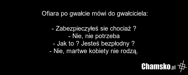 Ofiara po gwałcie mówi do gwałciciela: - Zabezpieczyłeś sie chociaż ? - Nie, nie potrzeba - Jak to ? Jesteś bezpłodny ? - Nie, martwe kobiety nie rodzą.