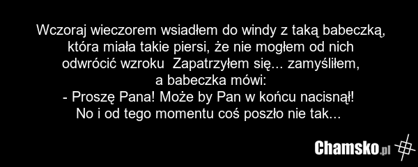 Wczoraj wieczorem wsiadłem do windy z taką babeczką, która miała takie piersi, że nie mogłem od nich odwrócić wzroku Zapatrzyłem się... zamyśliłem, a babeczka mówi: - Proszę Pana! Może by Pan w końcu nacisnął! No i od tego momentu coś poszło nie tak...