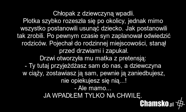 Chłopak z dziewczyną wpadli. Plotka szybko rozeszła się po okolicy, jednak mimo wszystko postanowili usunąć dziecko. Jak postanowili tak zrobili. Po pewnym czasie syn zaplanował odwiedzić rodziców. Pojechał do rodzinnej miejscowości, stanął przed drzwiami i zapukał. Drzwi otworzyła mu matka z prete…