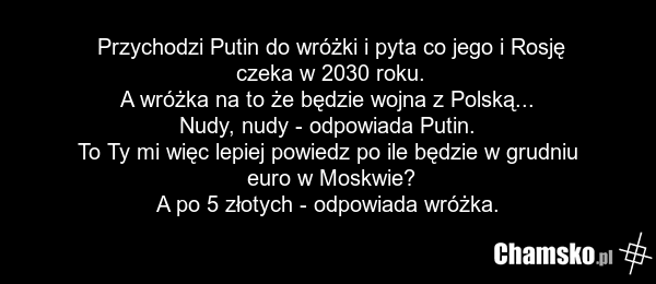 Przychodzi Putin do wróżki i pyta co jego i Rosję czeka w 2030 roku. A wróżka na to że będzie wojna z Polską... Nudy, nudy - odpowiada Putin. To Ty mi więc lepiej powiedz po ile będzie w grudniu euro w Moskwie? A po 5 złotych - odpowiada wróżka.
