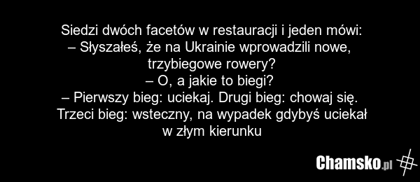 Siedzi dwóch facetów w restauracji i jeden mówi: – Słyszałeś, że na Ukrainie wprowadzili nowe, trzybiegowe rowery? – O, a jakie to biegi? – Pierwszy bieg: uciekaj. Drugi bieg: chowaj się. Trzeci bieg: wsteczny, na wypadek gdybyś uciekał w złym kierunku