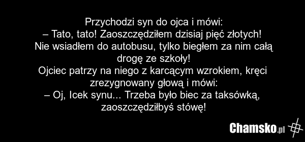 Przychodzi syn do ojca i mówi: – Tato, tato! Zaoszczędziłem dzisiaj pięć złotych! Nie wsiadłem do autobusu, tylko biegłem za nim całą drogę ze szkoły! Ojciec patrzy na niego z karcącym wzrokiem, kręci zrezygnowany głową i mówi: – Oj, Icek synu... Trzeba było biec za taksówką, zaoszczędziłbyś stówę!
