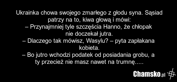 Ukrainka chowa swojego zmarłego z głodu syna. Sąsiad patrzy na to, kiwa głową i mówi: – Przynajmniej tyle szczęścia Hanno, że chłopak nie doczekał jutra. – Dlaczego tak mówisz, Wasylu? – pyta zapłakana kobieta. – Bo jutro wchodzi podatek od posiadania grobu, a ty przecież nie masz nawet na trumnę..…