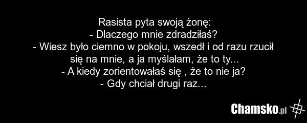 Rasista pyta swoją żonę: - Dlaczego mnie zdradziłaś? - Wiesz było ciemno w pokoju, wszedł i od razu rzucił się na mnie, a ja myślałam, że to ty... - A kiedy zorientowałaś się , że to nie ja? - Gdy chciał drugi raz...