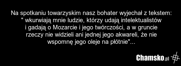 Na spotkaniu towarzyskim nasz bohater wyjechał z tekstem: " wkurwiają mnie ludzie, którzy udają intelektualistów i gadają o Mozarcie i jego twórczości, a w gruncie rzeczy nie widzieli ani jednej jego akwareli, że nie wspomnę jego oleje na płótnie"...