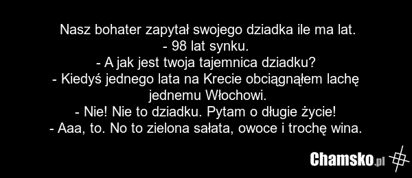 Nasz bohater zapytał swojego dziadka ile ma lat. - 98 lat synku. - A jak jest twoja tajemnica dziadku? - Kiedyś jednego lata na Krecie obciągnąłem lachę jednemu Włochowi. - Nie! Nie to dziadku. Pytam o długie życie! - Aaa, to. No to zielona sałata, owoce i trochę wina.