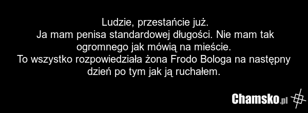 Ludzie, przestańcie już. Ja mam penisa standardowej długości. Nie mam tak ogromnego jak mówią na mieście. To wszystko rozpowiedziała żona Frodo Bologa na następny dzień po tym jak ją ruchałem.