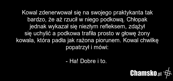 Kowal zdenerwował się na swojego praktykanta tak bardzo, że aż rzucił w niego podkową. Chłopak jednak wykazał się niezłym refleksem, zdążył się uchylić a podkowa trafiła prosto w głowę żony kowala, która padła jak rażona piorunem. Kowal chwilkę popatrzył i mówi: - Ha! Dobre i to.