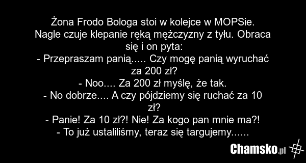Żona Frodo Bologa stoi w kolejce w MOPSie. Nagle czuje klepanie ręką mężczyzny z tyłu. Obraca się i on pyta: - Przepraszam panią..... Czy mogę panią wyruchać za 200 zł? - Noo.... Za 200 zł myślę, że tak. - No dobrze.... A czy pójdziemy się ruchać za 10 zł? - Panie! Za 10 zł?! Nie! Za kogo pan mnie…
