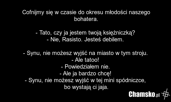 Cofnijmy się w czasie do okresu młodości naszego bohatera. - Tato, czy ja jestem twoją księżniczką? - Nie, Rasisto. Jesteś debilem. - Synu, nie możesz wyjść na miasto w tym stroju. - Ale tatoo! - Powiedziałem nie. - Ale ja bardzo chcę! - Synu, nie możesz wyjść w tej mini spódniczce, bo wystają ci j…