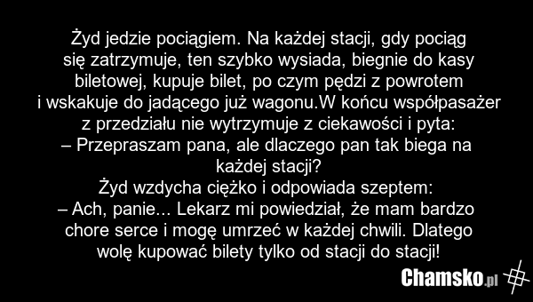 Żyd jedzie pociągiem. Na każdej stacji, gdy pociąg się zatrzymuje, ten szybko wysiada, biegnie do kasy biletowej, kupuje bilet, po czym pędzi z powrotem i wskakuje do jadącego już wagonu.W końcu współpasażer z przedziału nie wytrzymuje z ciekawości i pyta: – Przepraszam pana, ale dlaczego pan tak b…