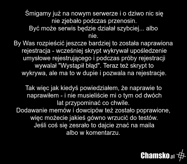 Śmigamy już na nowym serwerze i o dziwo nic się nie zjebało podczas przenosin. Być może serwis będzie działał szybciej... albo nie. By Was rozpieścić jeszcze bardziej to została naprawiona rejestracja - wcześniej skrypt wykrywał upośledzenie umysłowe rejestrującego i podczas próby rejestracji wywal…