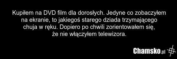 Kupiłem na DVD film dla dorosłych. Jedyne co zobaczyłem na ekranie, to jakiegoś starego dziada trzymającego chuja w ręku. Dopiero po chwili zorientowałem się, że nie włączyłem telewizora.