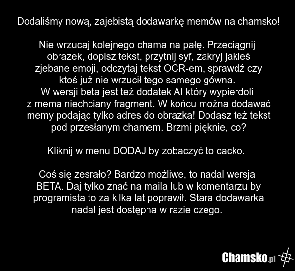 Dodaliśmy nową, zajebistą dodawarkę memów na chamsko! Nie wrzucaj kolejnego chama na pałę. Przeciągnij obrazek, dopisz tekst, przytnij syf, zakryj jakieś zjebane emoji, odczytaj tekst OCR-em, sprawdź czy ktoś już nie wrzucił tego samego gówna. W wersji beta jest też dodatek AI który wypierdoli z me…