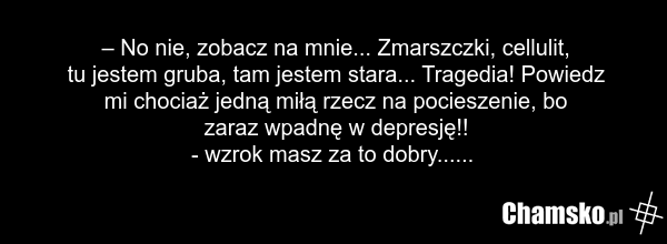 – No nie, zobacz na mnie... Zmarszczki, cellulit, tu jestem gruba, tam jestem stara... Tragedia! Powiedz mi chociaż jedną miłą rzecz na pocieszenie, bo zaraz wpadnę w depresję!! - wzrok masz za to dobry......