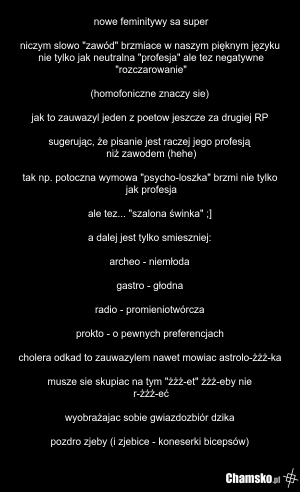 nowe feminitywy sa super niczym slowo "zawód" brzmiace w naszym pięknym języku nie tylko jak neutralna "profesja" ale tez negatywne "rozczarowanie" (homofoniczne znaczy sie) jak to zauwazyl jeden z poetow jeszcze za drugiej RP sugerując, że pisanie jest raczej jego profesją niż zawodem (hehe) tak n…