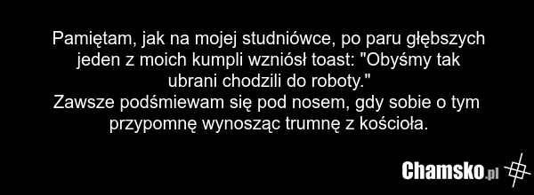Pamiętam, jak na mojej studniówce, po paru głębszych jeden z moich kumpli wzniósł toast: "Obyśmy tak ubrani chodzili do roboty." Zawsze podśmiewam się pod nosem, gdy sobie o tym przypomnę wynosząc trumnę z kościoła.