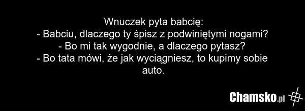 Wnuczek pyta babcię: - Babciu, dlaczego ty śpisz z podwiniętymi nogami? - Bo mi tak wygodnie, a dlaczego pytasz? - Bo tata mówi, że jak wyciągniesz, to kupimy sobie auto.