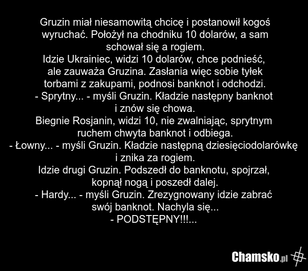Gruzin miał niesamowitą chcicę i postanowił kogoś wyruchać. Położył na chodniku 10 dolarów, a sam schował się a rogiem. Idzie Ukrainiec, widzi 10 dolarów, chce podnieść, ale zauważa Gruzina. Zasłania więc sobie tyłek torbami z zakupami, podnosi banknot i odchodzi. - Sprytny... - myśli Gruzin. Kładz…