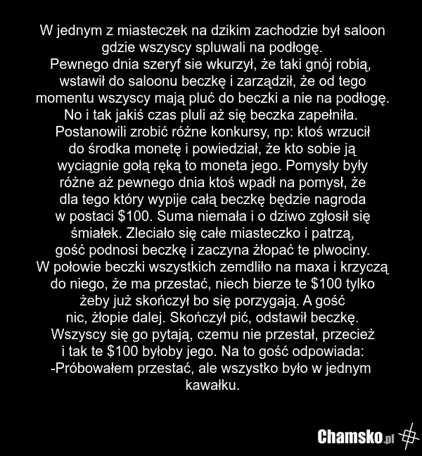 W jednym z miasteczek na dzikim zachodzie był saloon gdzie wszyscy spluwali na podłogę. Pewnego dnia szeryf sie wkurzył, że taki gnój robią, wstawił do saloonu beczkę i zarządził, że od tego momentu wszyscy mają pluć do beczki a nie na podłogę. No i tak jakiś czas pluli aż się beczka zapełniła. Pos…