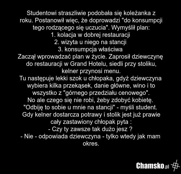 Studentowi straszliwie podobała się koleżanka z roku. Postanowił więc, że doprowadzi "do konsumpcji tego rodzącego się uczucia". Wymyślił plan: 1. kolacja w dobrej restauracji 2. wizyta u niego na stancji 3. konsumpcja właściwa Zaczął wprowadzać plan w życie. Zaprosił dziewczynę do restauracji w Gr…